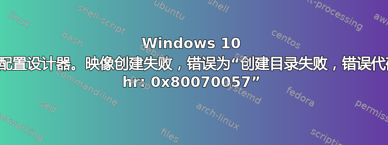 Windows 10 映像配置设计器。映像创建失败，错误为“创建目录失败，错误代码为 hr: 0x80070057”