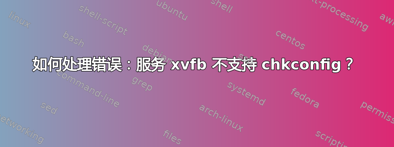 如何处理错误：服务 xvfb 不支持 chkconfig？