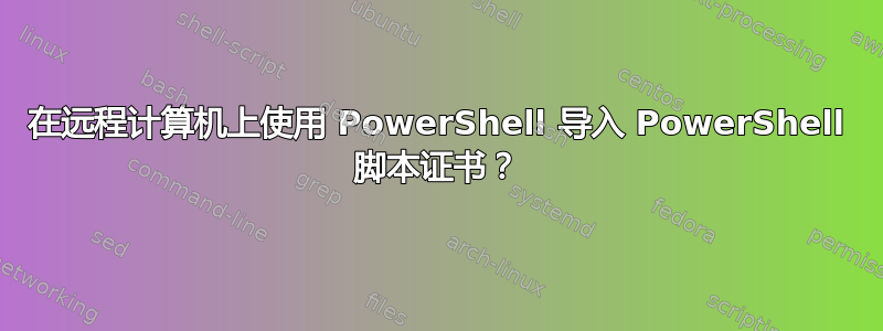 在远程计算机上使用 PowerShell 导入 PowerShell 脚本证书？