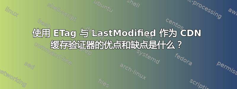 使用 ETag 与 LastModified 作为 CDN 缓存验证器的优点和缺点是什么？