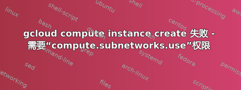 gcloud compute instance create 失败 - 需要“compute.subnetworks.use”权限