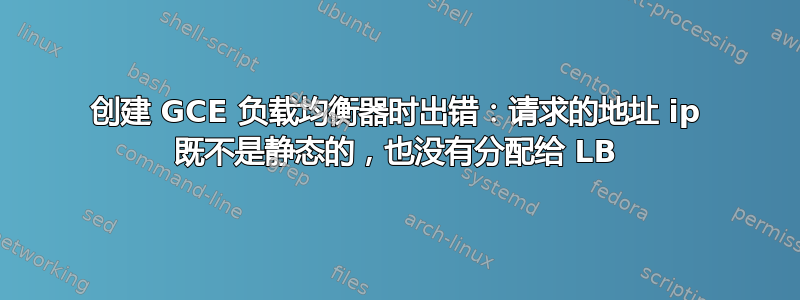 创建 GCE 负载均衡器时出错：请求的地址 ip 既不是静态的，也没有分配给 LB