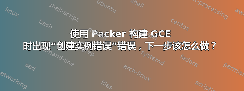 使用 Packer 构建 GCE 时出现“创建实例错误”错误，下一步该怎么做？