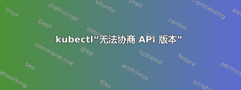 kubectl“无法协商 API 版本”