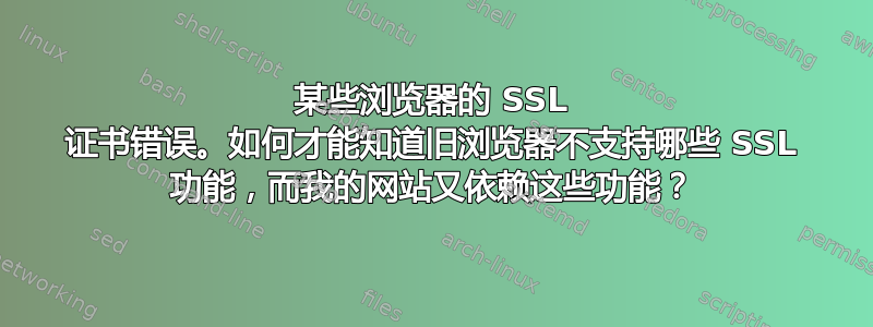 某些浏览器的 SSL 证书错误。如何才能知道旧浏览器不支持哪些 SSL 功能，而我的网站又依赖这些功能？