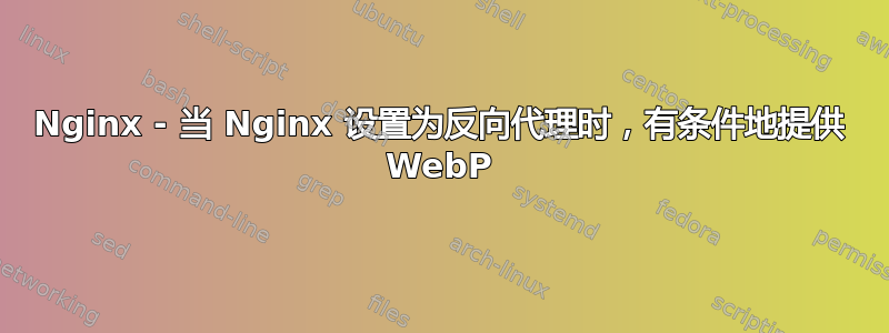 Nginx - 当 Nginx 设置为反向代理时，有条件地提供 WebP