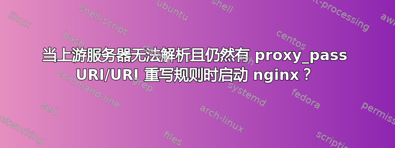 当上游服务器无法解析且仍然有 proxy_pass URI/URI 重写规则时启动 nginx？