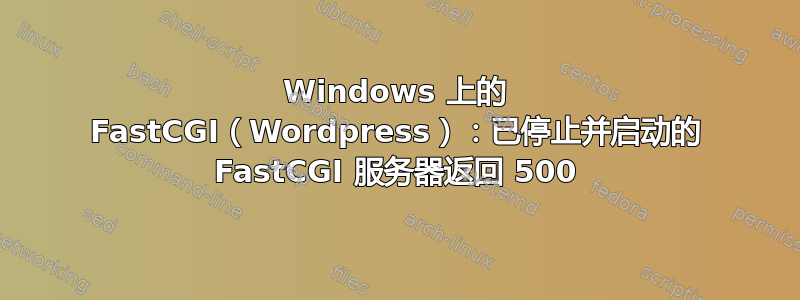 Windows 上的 FastCGI（Wordpress）：已停止并启动的 FastCGI 服务器返回 500