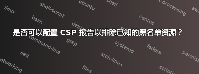 是否可以配置 CSP 报告以排除已知的黑名单资源？