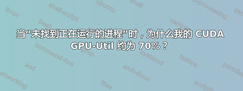 当“未找到正在运行的进程”时，为什么我的 CUDA GPU-Util 约为 70%？