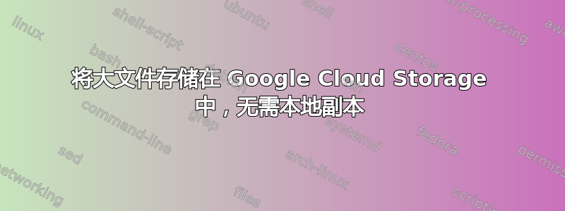 将大文件存储在 Google Cloud Storage 中，无需本地副本