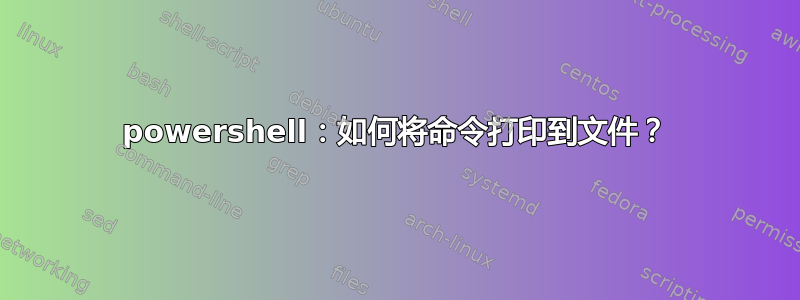 powershell：如何将命令打印到文件？