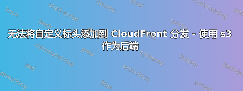 无法将自定义标头添加到 CloudFront 分发 - 使用 s3 作为后端