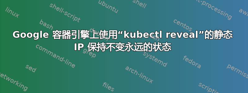 Google 容器引擎上使用“kubectl reveal”的静态 IP 保持不变永远的状态