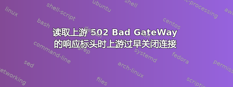 读取上游 502 Bad GateWay 的响应标头时上游过早关闭连接