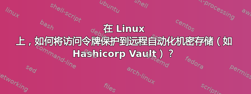 在 Linux 上，如何将访问令牌保护到远程自动化机密存储（如 Hashicorp Vault）？