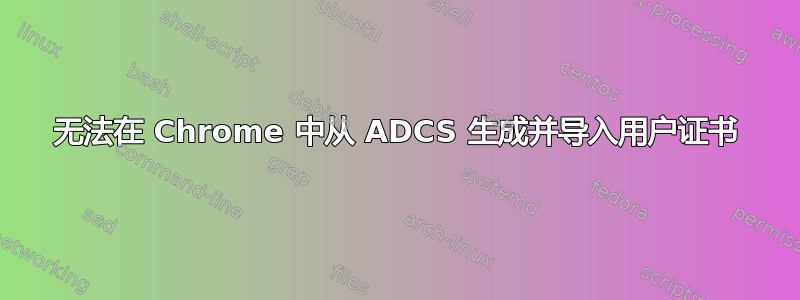 无法在 Chrome 中从 ADCS 生成并导入用户证书