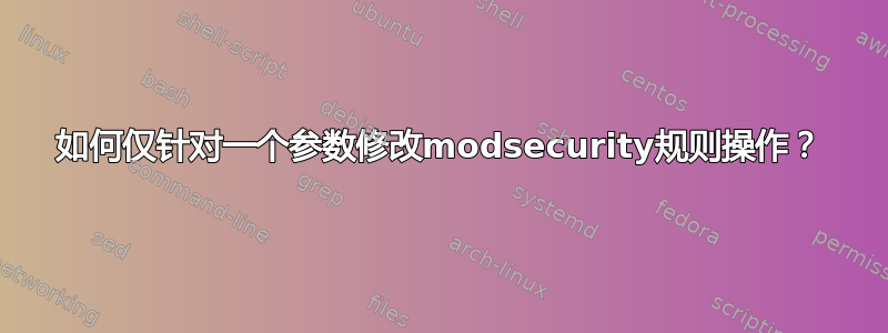 如何仅针对一个参数修改modsecurity规则操作？