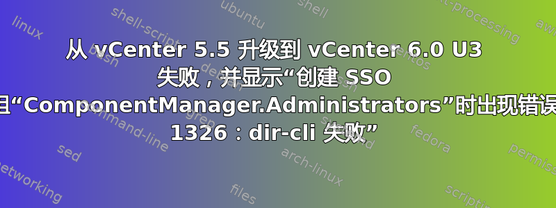 从 vCenter 5.5 升级到 vCenter 6.0 U3 失败，并显示“创建 SSO 组“ComponentManager.Administrators”时出现错误 1326：dir-cli 失败”