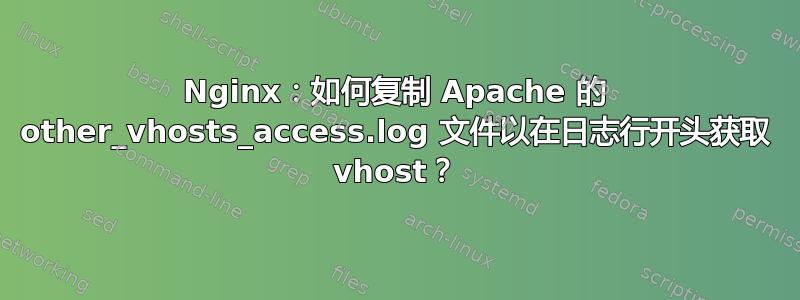 Nginx：如何复制 Apache 的 other_vhosts_access.log 文件以在日志行开头获取 vhost？