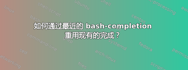 如何通过最近的 bash-completion 重用现有的完成？