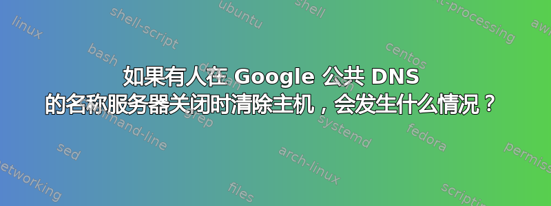 如果有人在 Google 公共 DNS 的名称服务器关闭时清除主机，会发生什么情况？