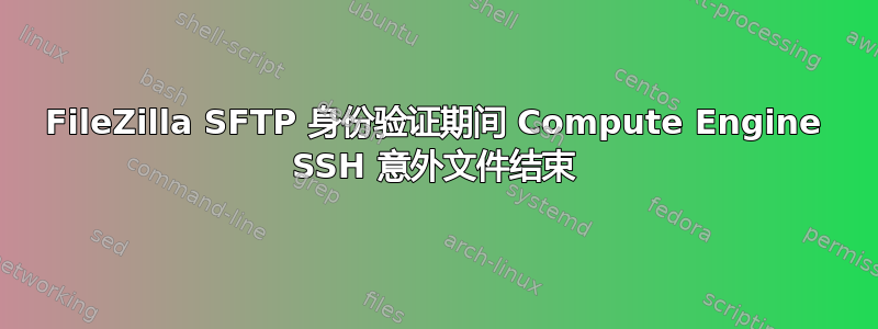 FileZilla SFTP 身份验证期间 Compute Engine SSH 意外文件结束