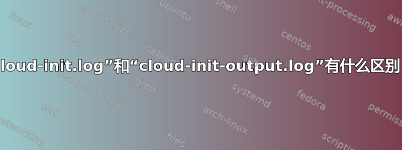 “cloud-init.log”和“cloud-init-output.log”有什么区别？