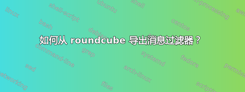 如何从 roundcube 导出消息过滤器？