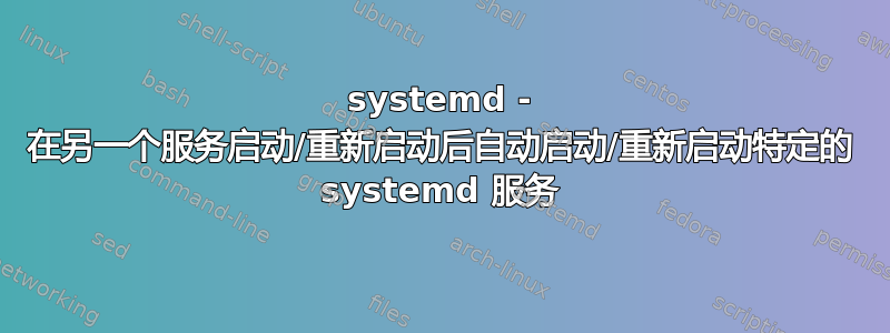 systemd - 在另一个服务启动/重新启动后自动启动/重新启动特定的 systemd 服务