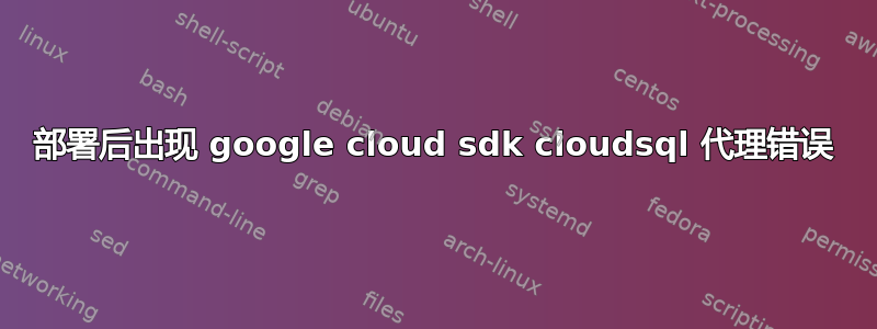 部署后出现 google cloud sdk cloudsql 代理错误