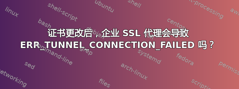 证书更改后，企业 SSL 代理会导致 ERR_TUNNEL_CONNECTION_FAILED 吗？