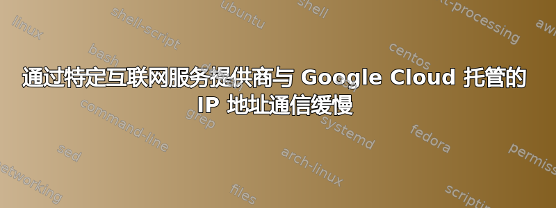 通过特定互联网服务提供商与 Google Cloud 托管的 IP 地址通信缓慢