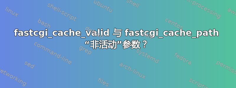 fastcgi_cache_valid 与 fastcgi_cache_path “非活动”参数？