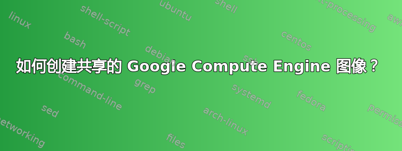 如何创建共享的 Google Compute Engine 图像？