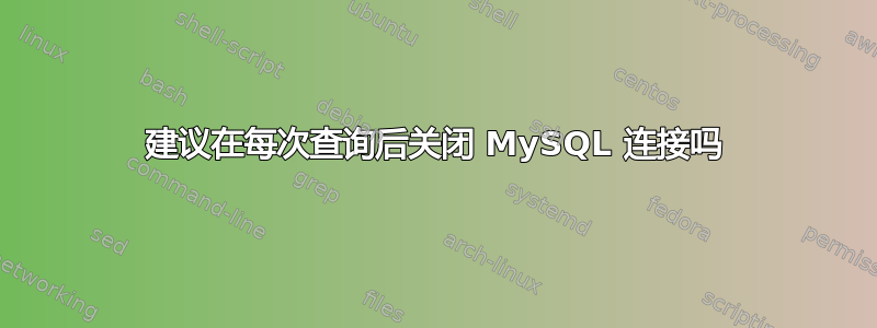 建议在每次查询后关闭 MySQL 连接吗