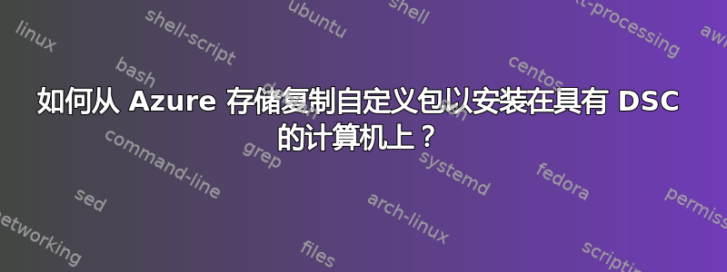 如何从 Azure 存储复制自定义包以安装在具有 DSC 的计算机上？