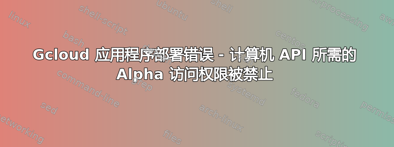 Gcloud 应用程序部署错误 - 计算机 API 所需的 Alpha 访问权限被禁止