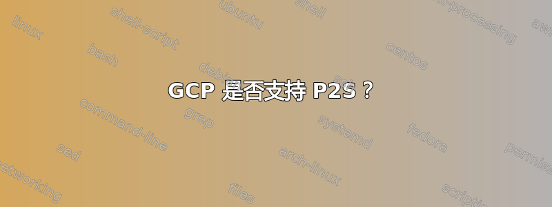 GCP 是否支持 P2S？