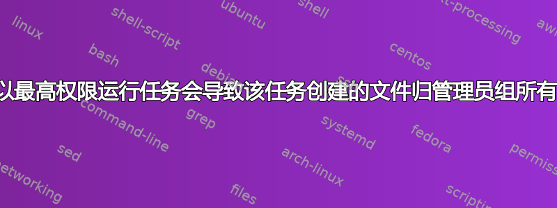 以最高权限运行任务会导致该任务创建的文件归管理员组所有