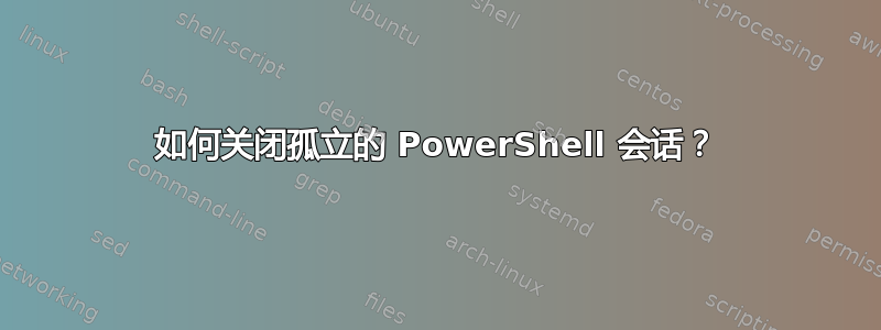 如何关闭孤立的 PowerShell 会话？