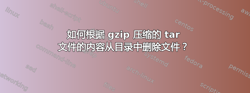 如何根据 gzip 压缩的 tar 文件的内容从目录中删除文件？