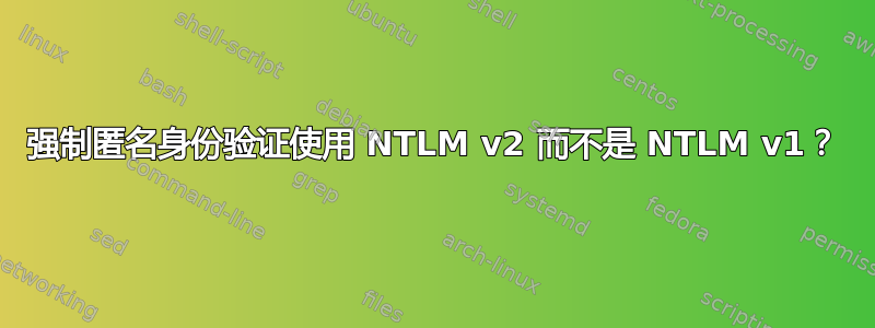 强制匿名身份验证使用 NTLM v2 而不是 NTLM v1？