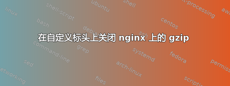 在自定义标头上关闭 nginx 上的 gzip