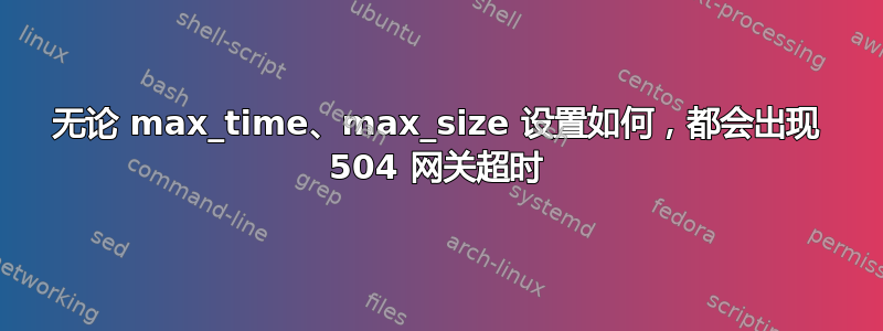 无论 max_time、max_size 设置如何，都会出现 504 网关超时