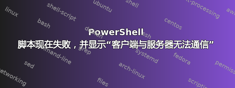 PowerShell 脚本现在失败，并显示“客户端与服务器无法通信”