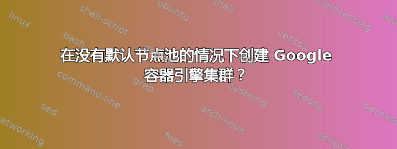 在没有默认节点池的情况下创建 Google 容器引擎集群？