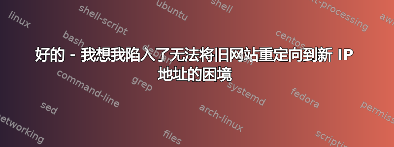 好的 - 我想我陷入了无法将旧网站重定向到新 IP 地址的困境