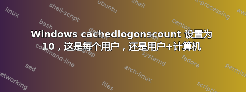 Windows cachedlogonscount 设置为 10，这是每个用户，还是用户+计算机