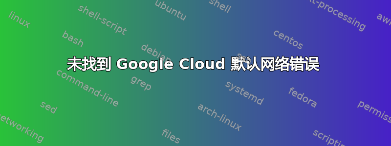 未找到 Google Cloud 默认网络错误